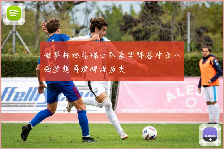 世界杯巡礼瑞士队豪华阵容冲击八强梦想再续辉煌历史