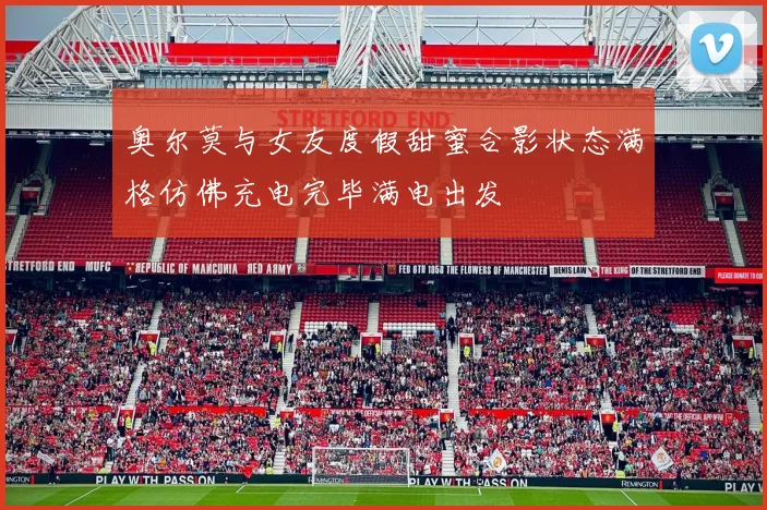 奥尔莫与女友度假甜蜜合影状态满格仿佛充电完毕满电出发