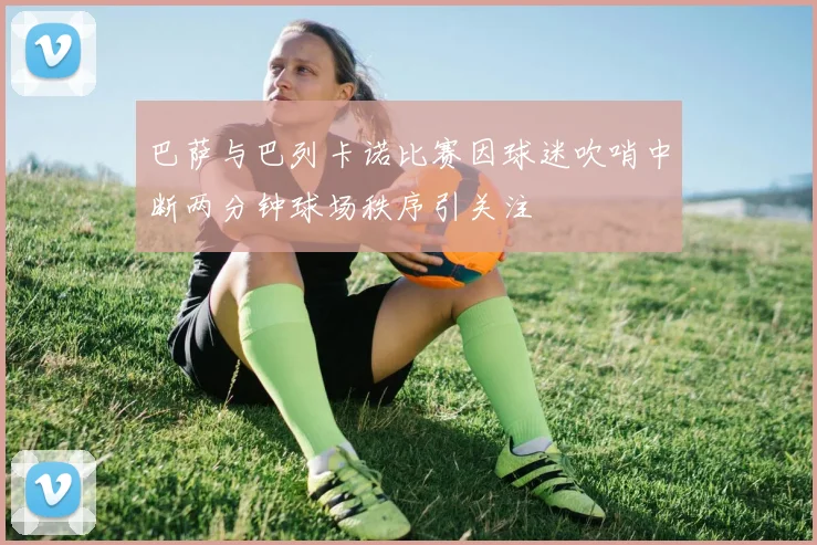 巴萨与巴列卡诺比赛因球迷吹哨中断两分钟球场秩序引关注