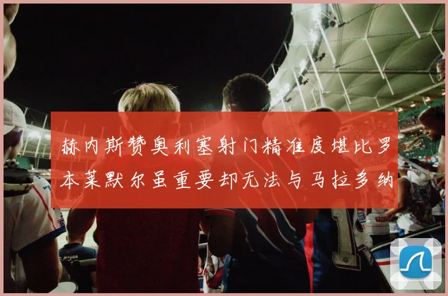 赫内斯赞奥利塞射门精准度堪比罗本莱默尔虽重要却无法与马拉多纳相提并论