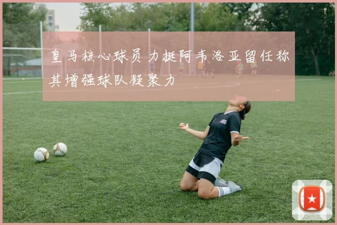 皇马核心球员力挺阿韦洛亚留任称其增强球队凝聚力