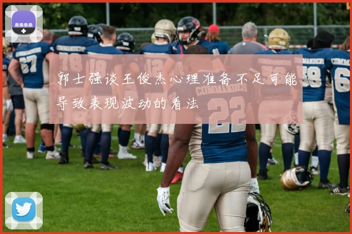 郭士强谈王俊杰心理准备不足可能导致表现波动的看法