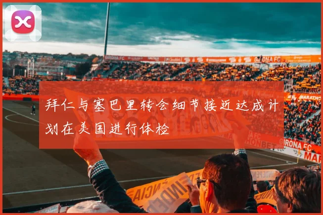 拜仁与塞巴里转会细节接近达成计划在美国进行体检