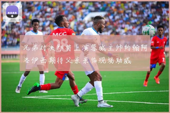 兄弟对决即将上演蓉城主帅约翰阿洛伊西期待父亲亲临现场助威