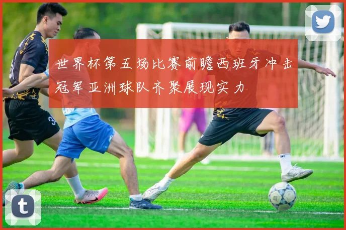 世界杯第五场比赛前瞻西班牙冲击冠军亚洲球队齐聚展现实力