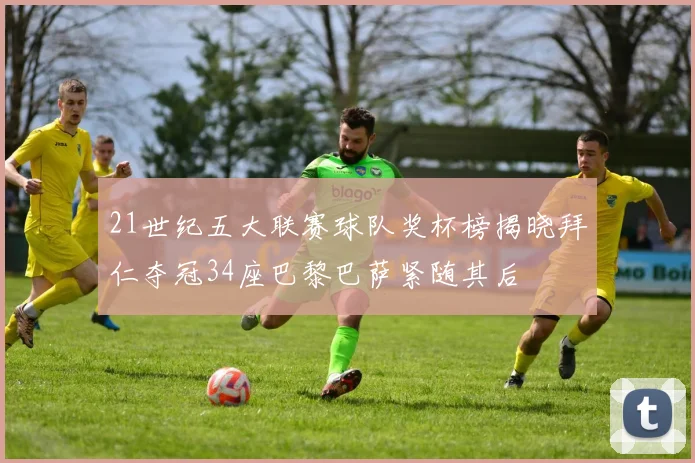 21世纪五大联赛球队奖杯榜揭晓拜仁夺冠34座巴黎巴萨紧随其后