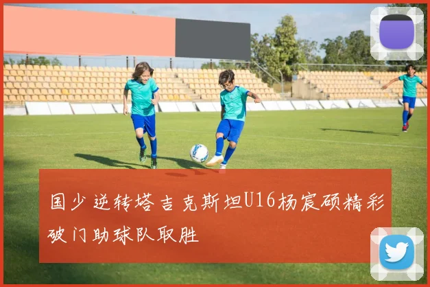 国少逆转塔吉克斯坦U16杨宸硕精彩破门助球队取胜