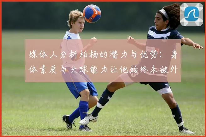 媒体人分析柏杨的潜力与优势：身体素质与头球能力让他始终未被外教放弃