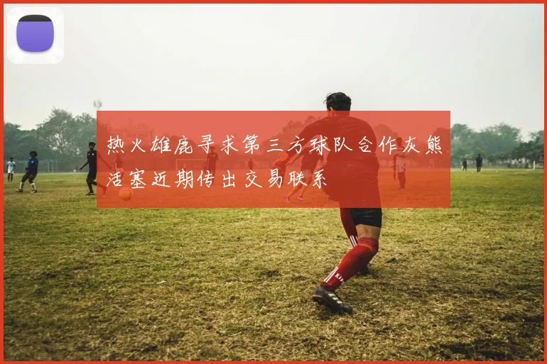 热火雄鹿寻求第三方球队合作灰熊活塞近期传出交易联系