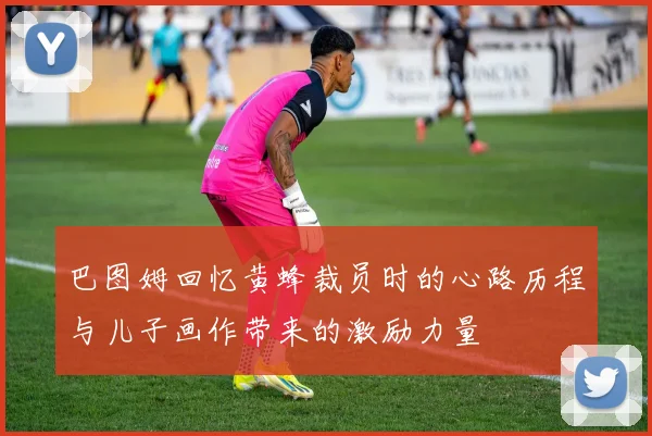 巴图姆回忆黄蜂裁员时的心路历程与儿子画作带来的激励力量