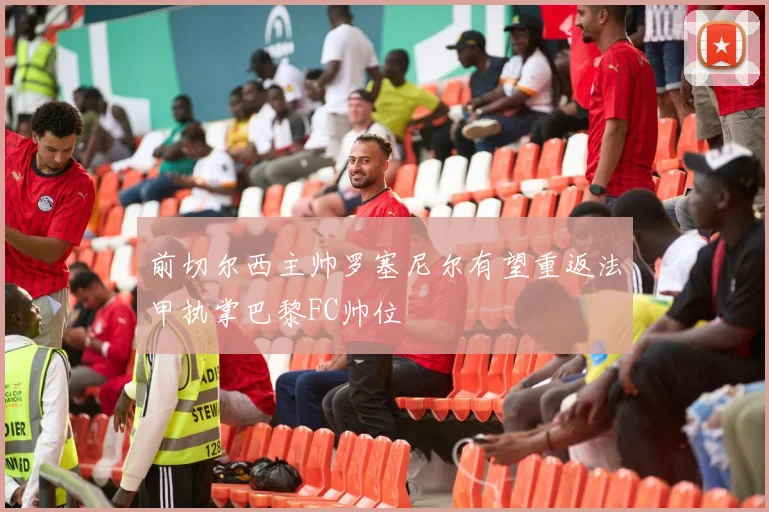 前切尔西主帅罗塞尼尔有望重返法甲执掌巴黎FC帅位