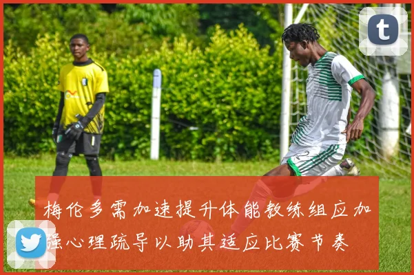 梅伦多需加速提升体能教练组应加强心理疏导以助其适应比赛节奏